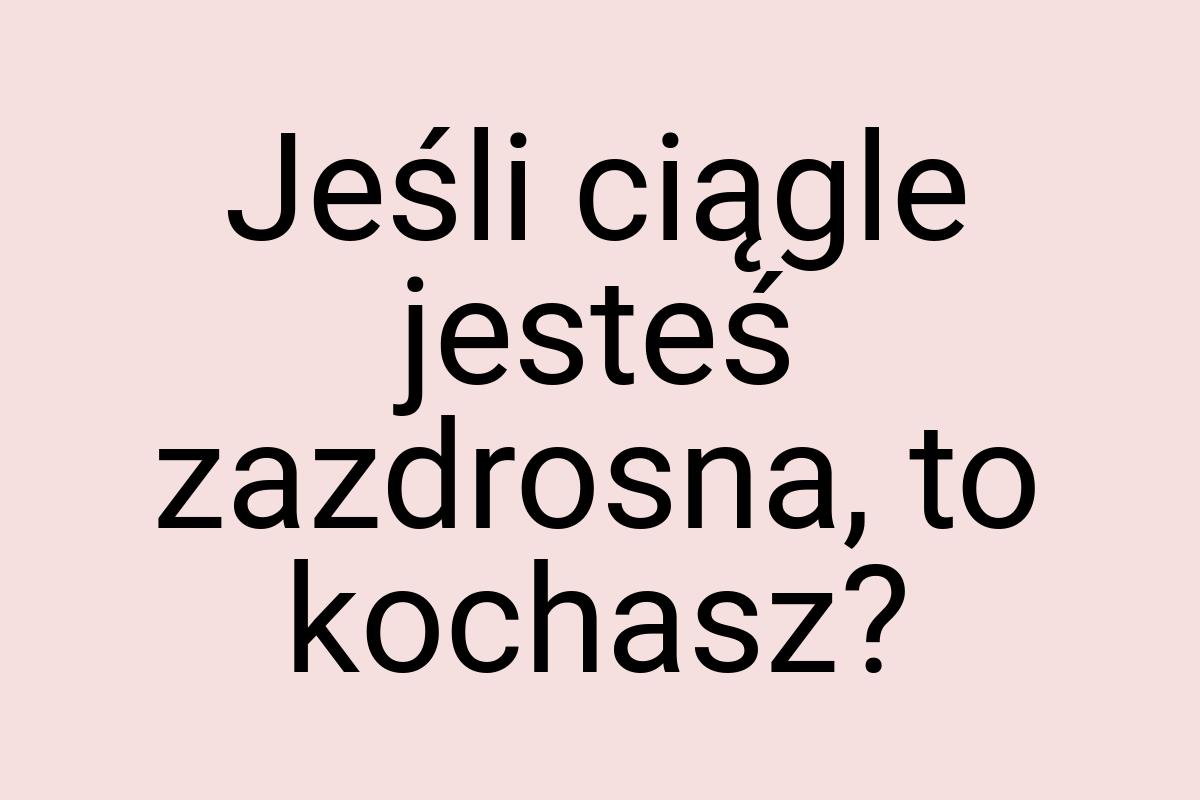 Jeśli ciągle jesteś zazdrosna, to kochasz