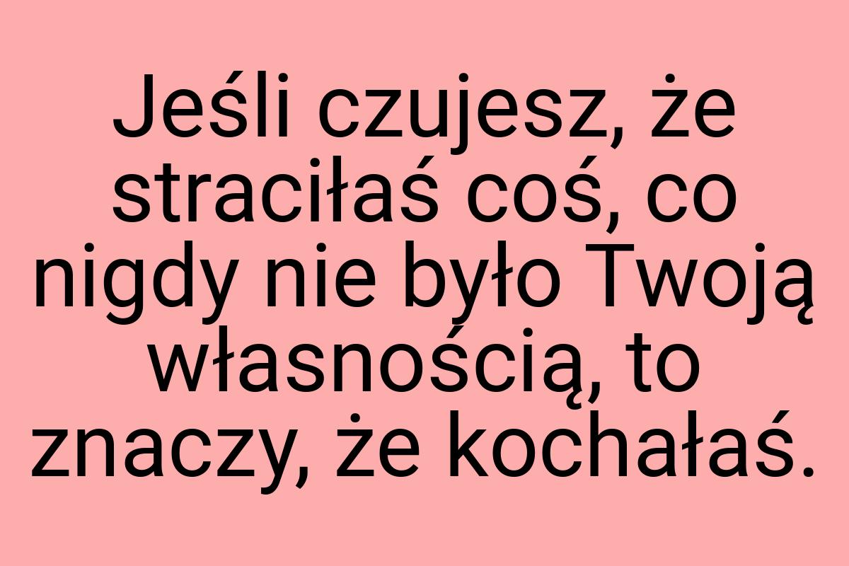 Jeśli czujesz, że straciłaś coś, co nigdy nie było Twoją