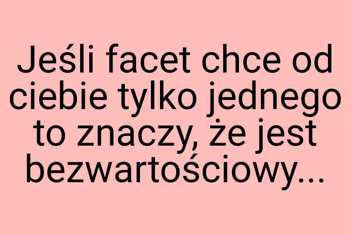 Jeśli facet chce od ciebie tylko jednego to znaczy, że jest