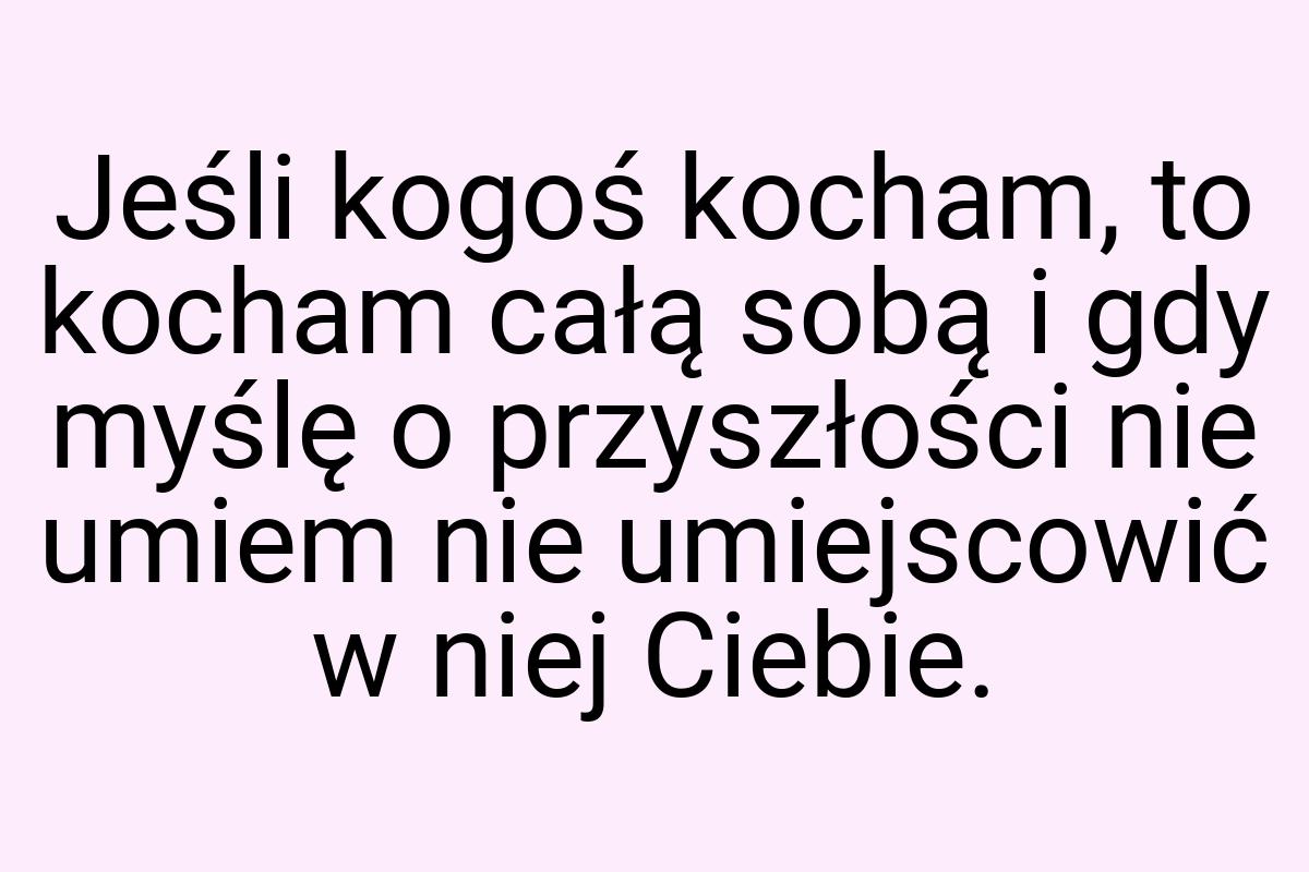 Jeśli kogoś kocham, to kocham całą sobą i gdy myślę o