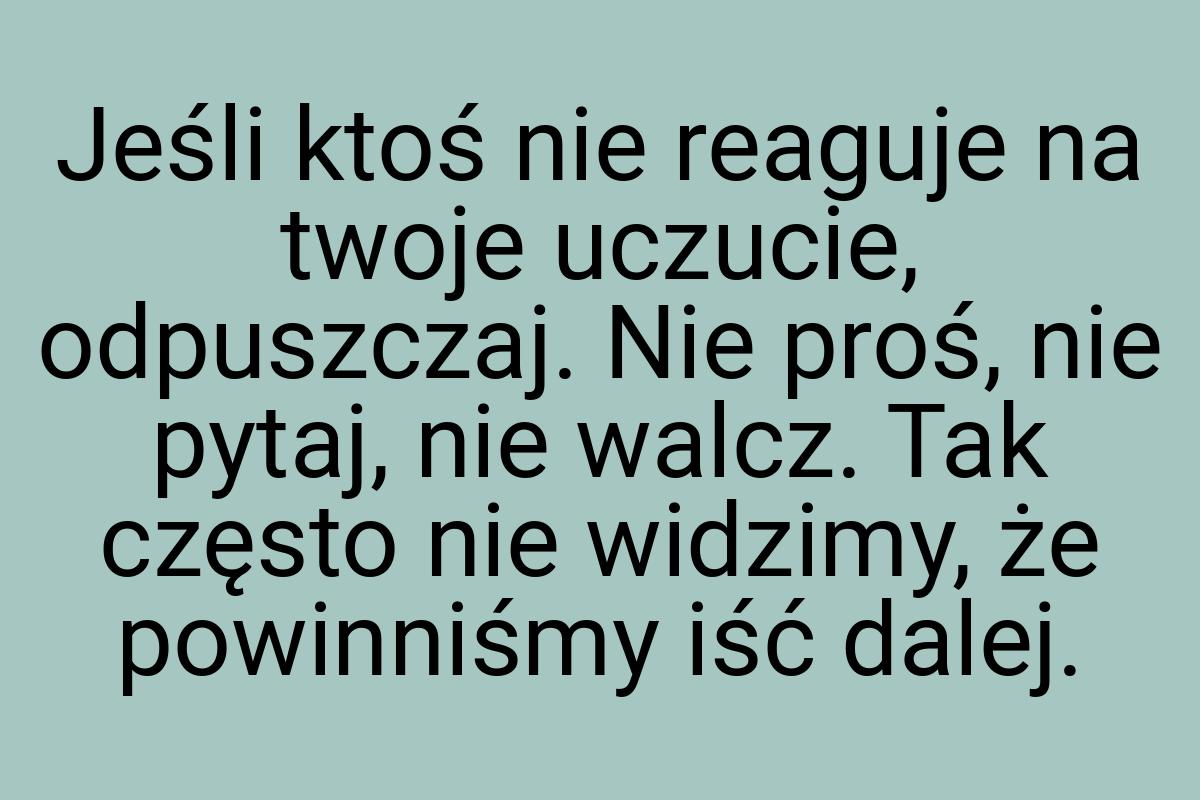 Jeśli ktoś nie reaguje na twoje uczucie, odpuszczaj. Nie