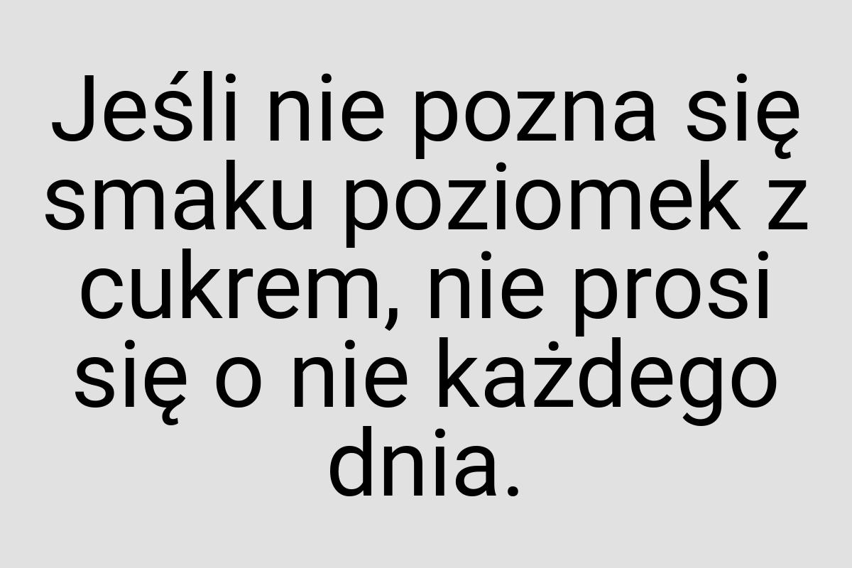 Jeśli nie pozna się smaku poziomek z cukrem, nie prosi się