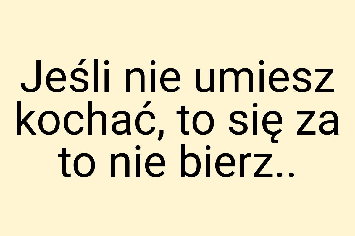 Jeśli nie umiesz kochać, to się za to nie bierz