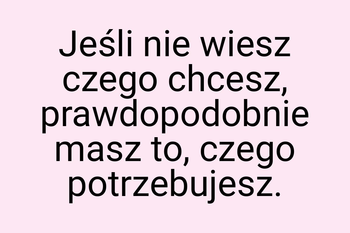 Jeśli nie wiesz czego chcesz, prawdopodobnie masz to, czego