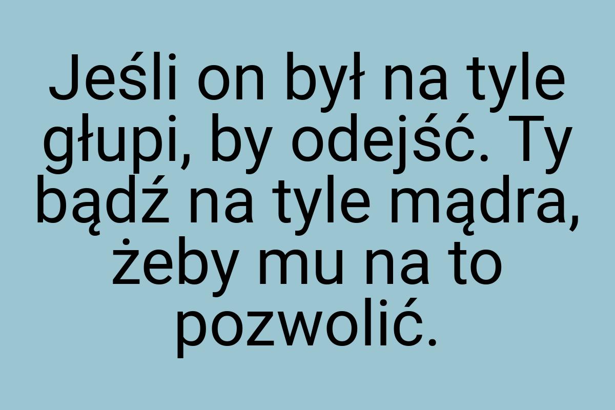 Jeśli on był na tyle głupi, by odejść. Ty bądź na tyle