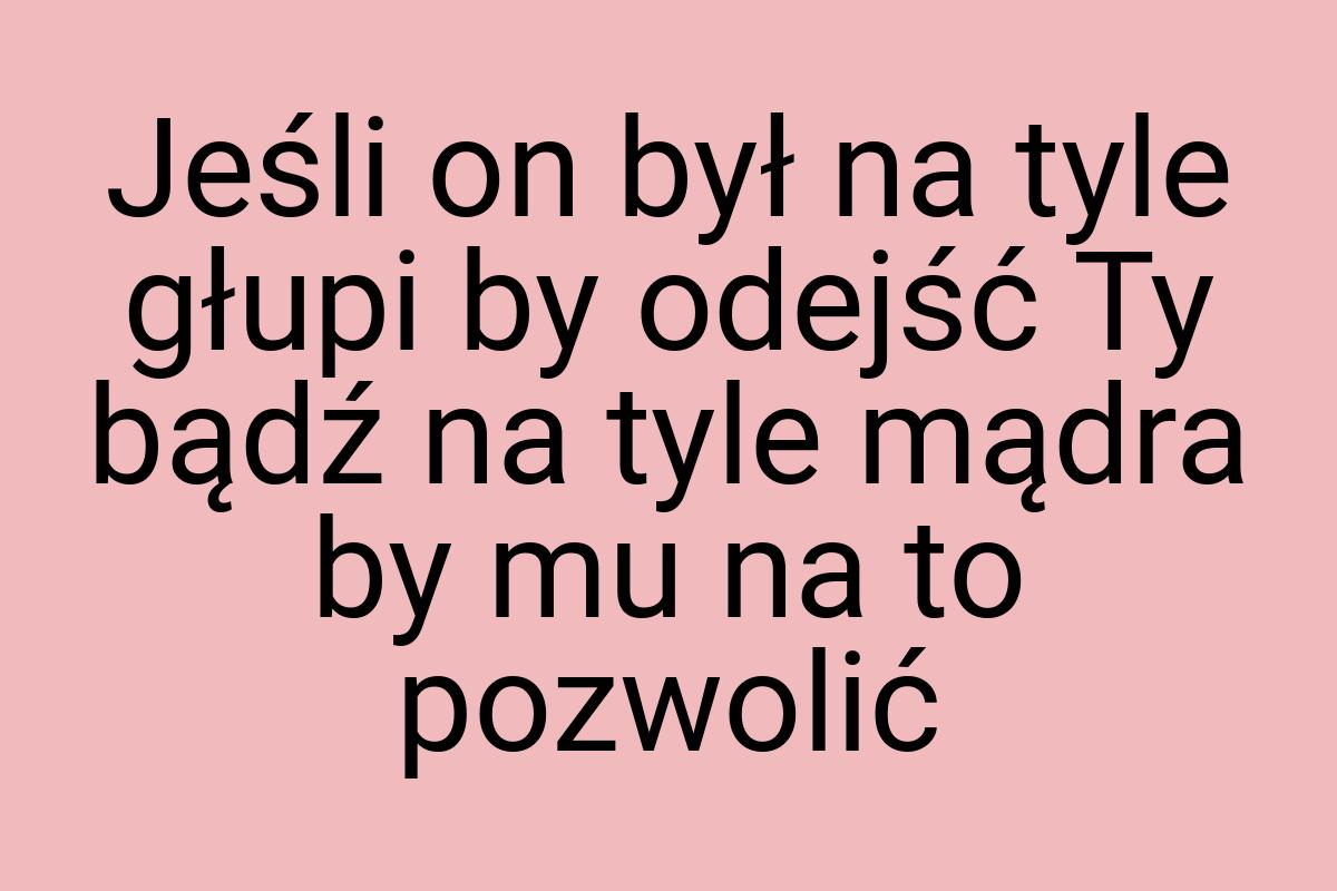 Jeśli on był na tyle głupi by odejść Ty bądź na tyle mądra