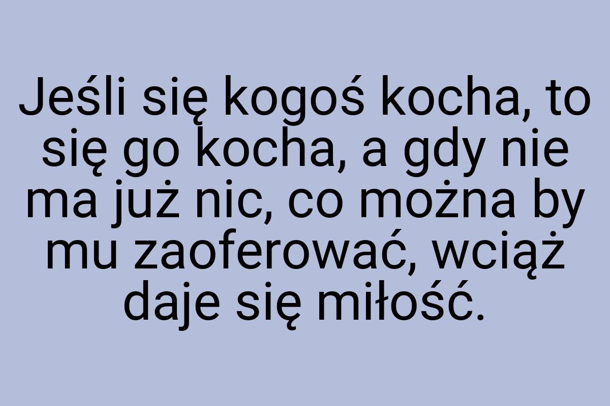 Jeśli się kogoś kocha, to się go kocha, a gdy nie ma już