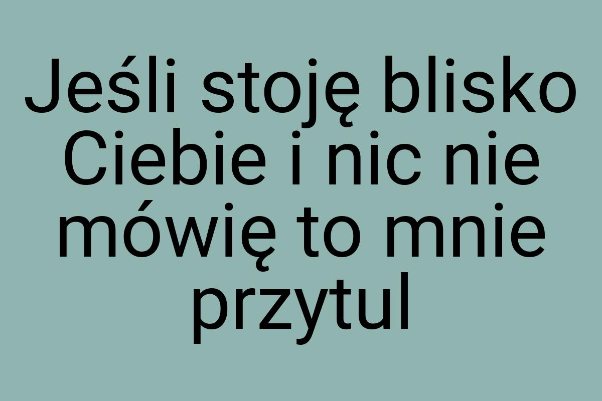 Jeśli stoję blisko Ciebie i nic nie mówię to mnie przytul