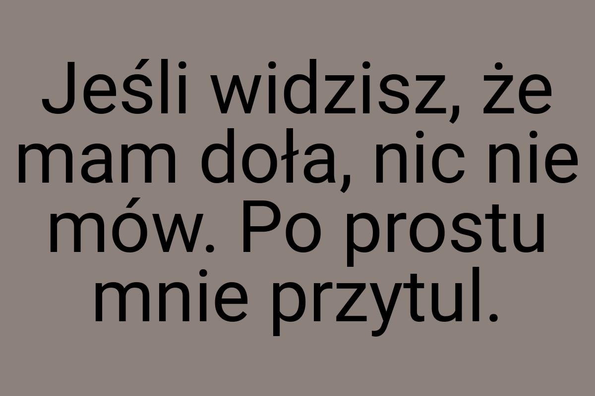 Jeśli widzisz, że mam doła, nic nie mów. Po prostu mnie