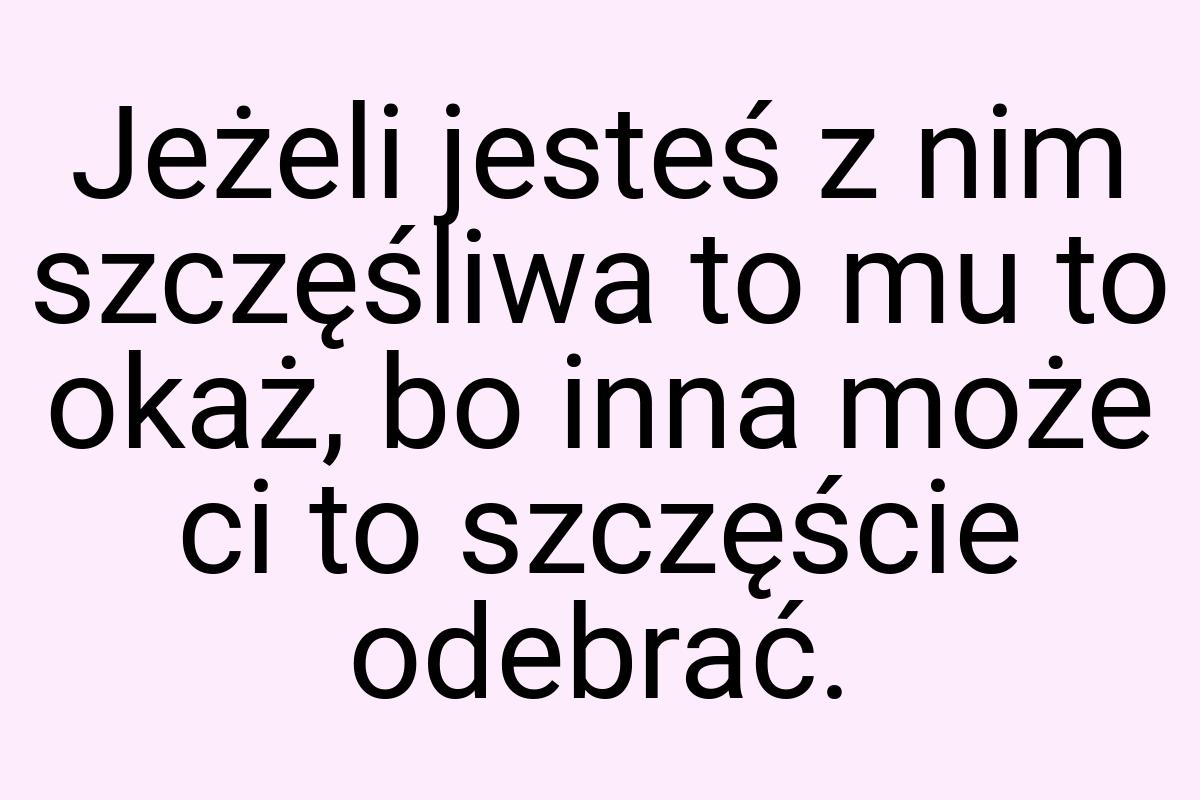 Jeżeli jesteś z nim szczęśliwa to mu to okaż, bo inna może