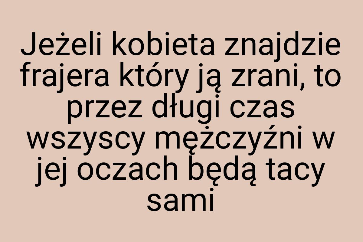 Jeżeli kobieta znajdzie frajera który ją zrani, to przez