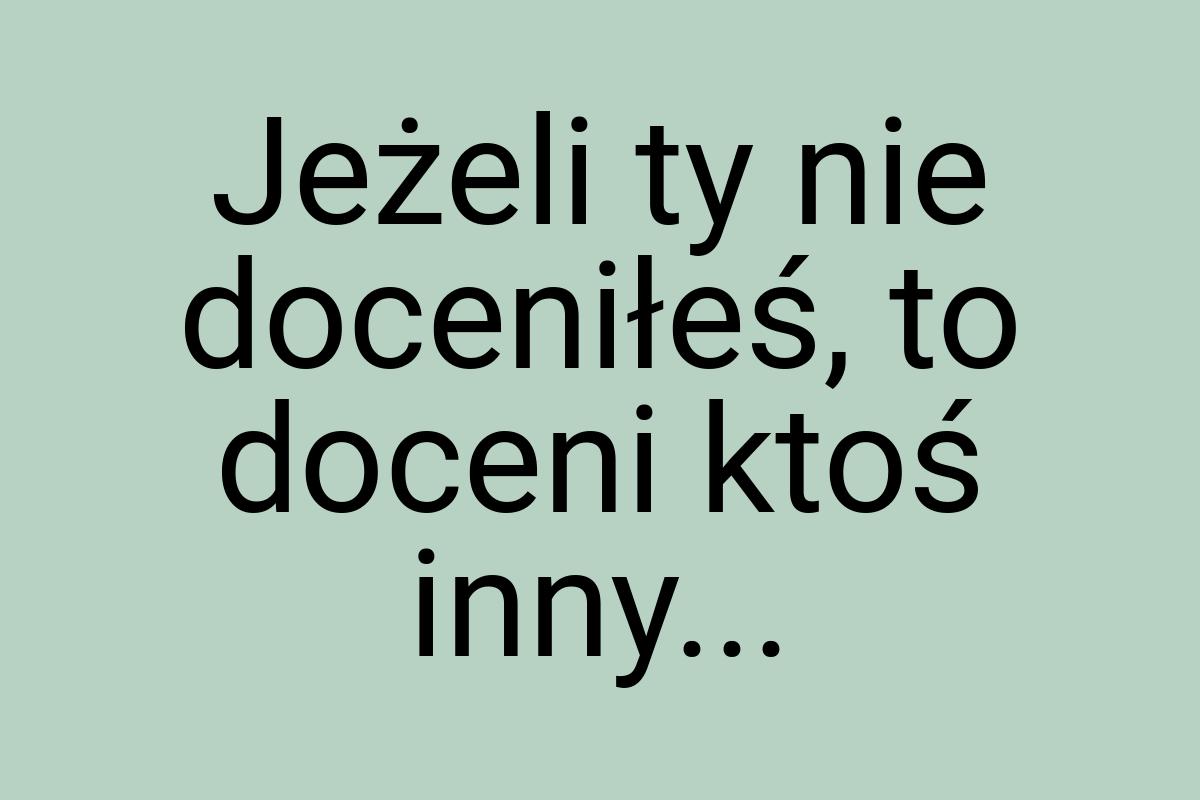 Jeżeli ty nie doceniłeś, to doceni ktoś inny