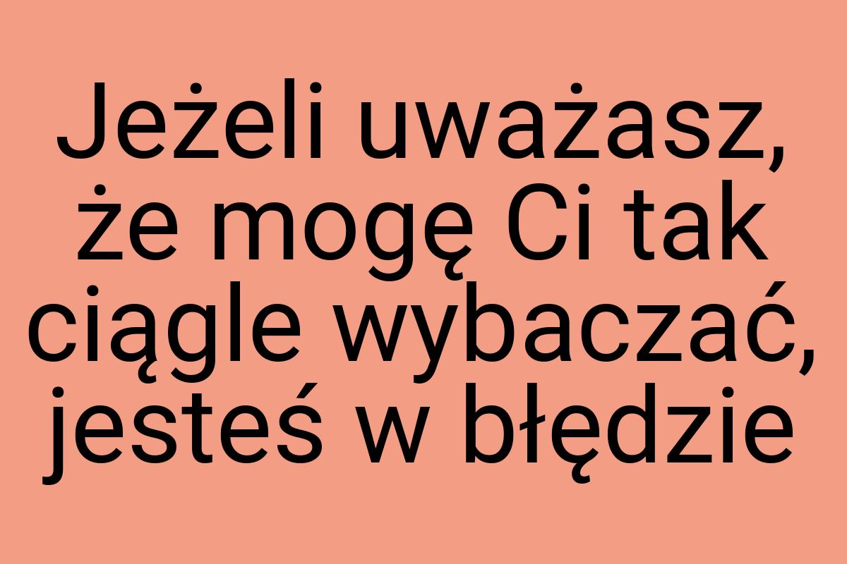 Jeżeli uważasz, że mogę Ci tak ciągle wybaczać, jesteś w