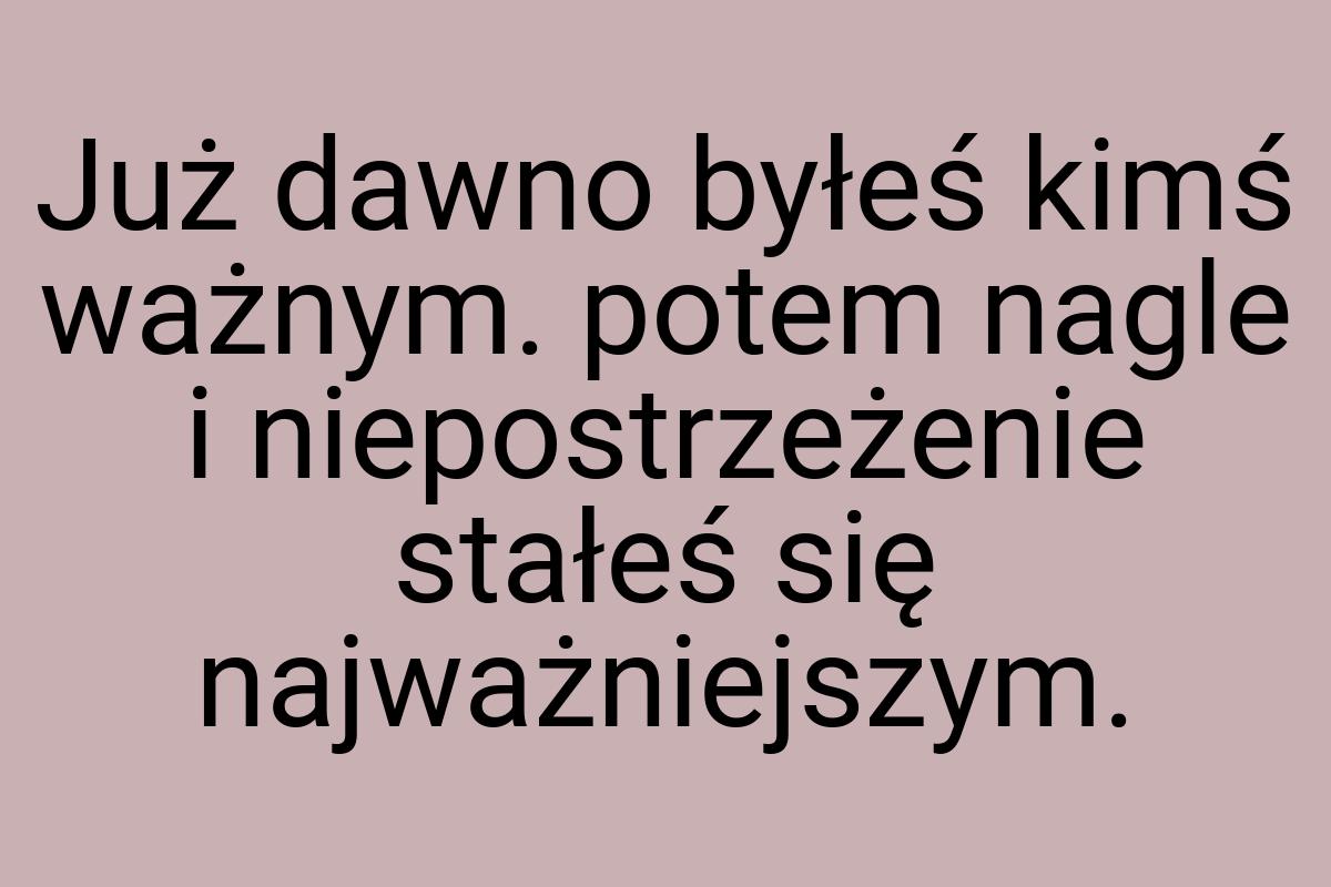 Już dawno byłeś kimś ważnym. potem nagle i niepostrzeżenie