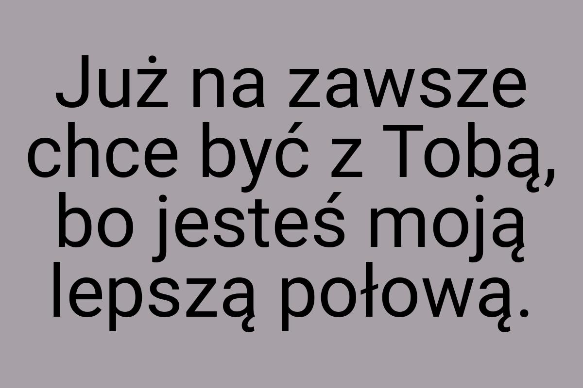 Już na zawsze chce być z Tobą, bo jesteś moją lepszą połową