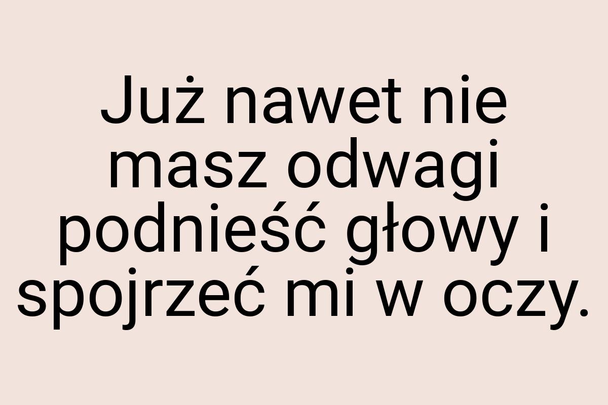 Już nawet nie masz odwagi podnieść głowy i spojrzeć mi w