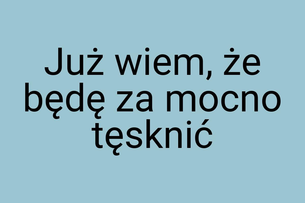 Już wiem, że będę za mocno tęsknić