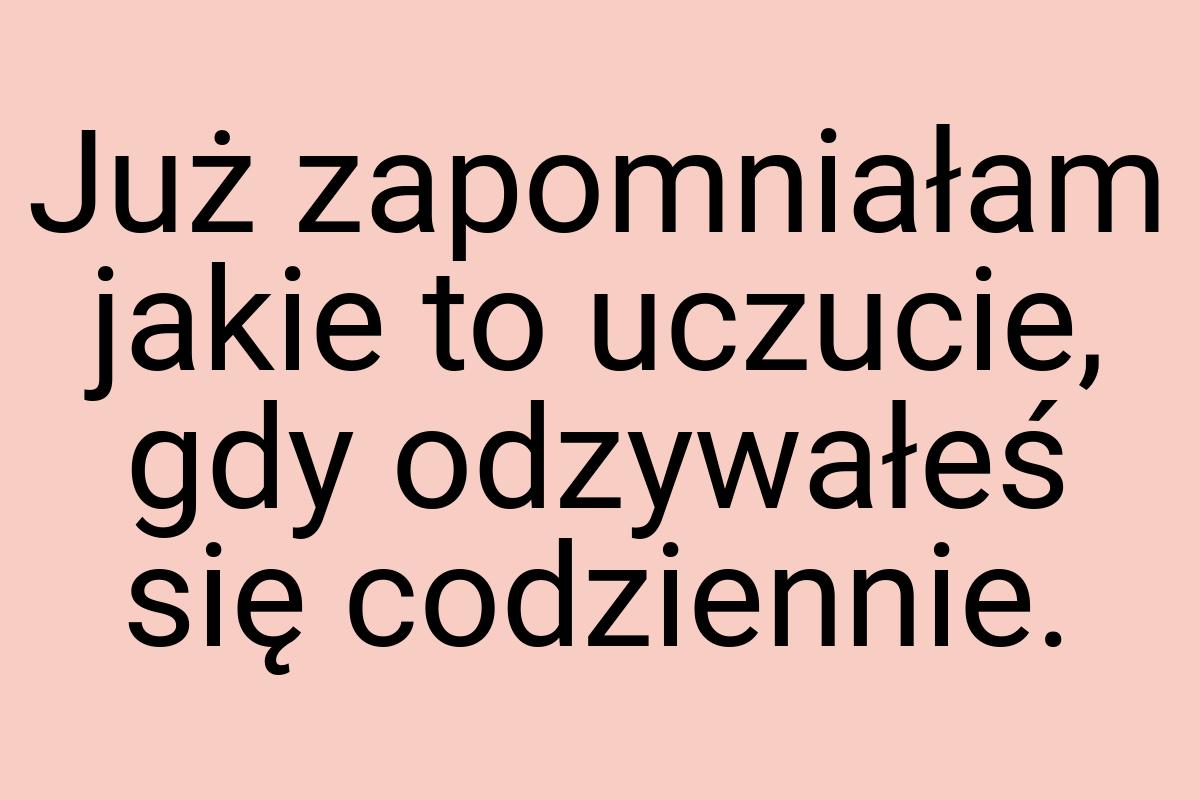 Już zapomniałam jakie to uczucie, gdy odzywałeś się