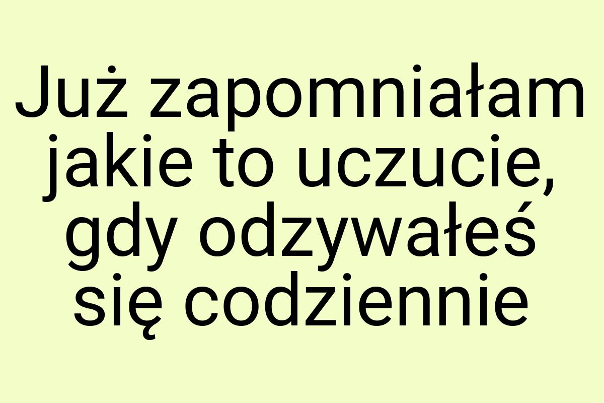 Już zapomniałam jakie to uczucie, gdy odzywałeś się