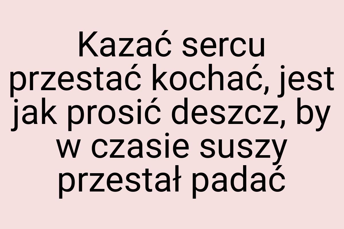 Kazać sercu przestać kochać, jest jak prosić deszcz, by w