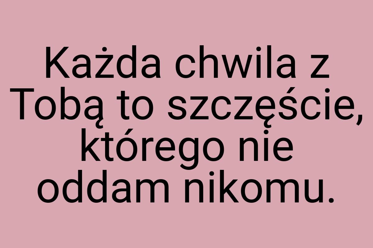 Każda chwila z Tobą to szczęście, którego nie oddam nikomu