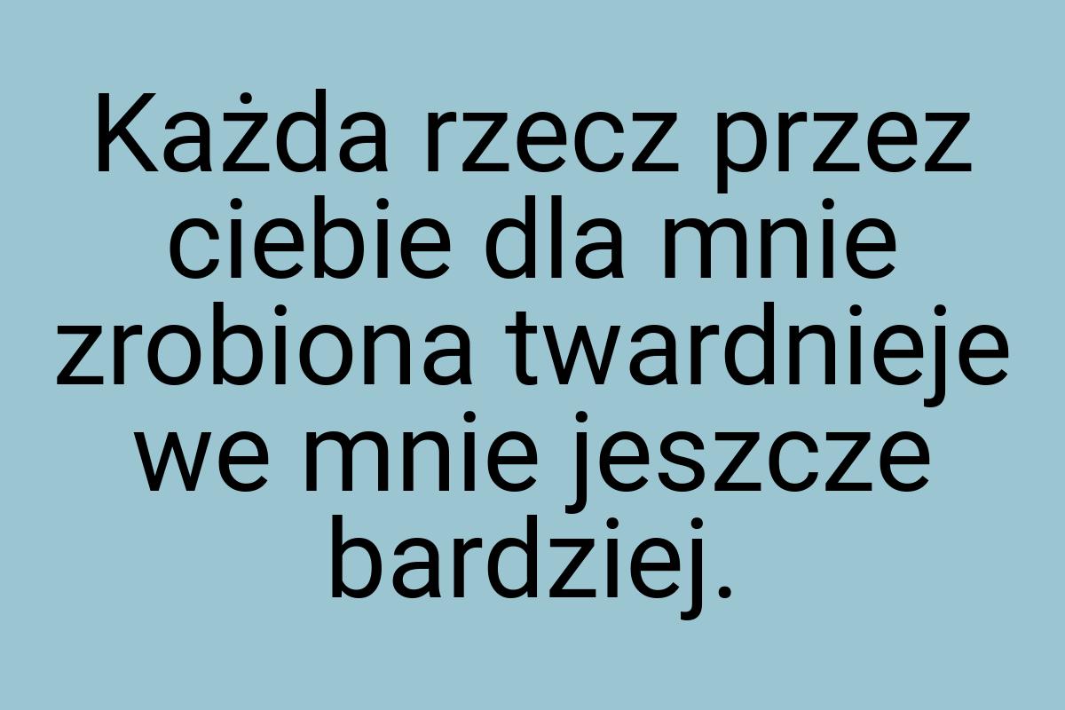 Każda rzecz przez ciebie dla mnie zrobiona twardnieje we