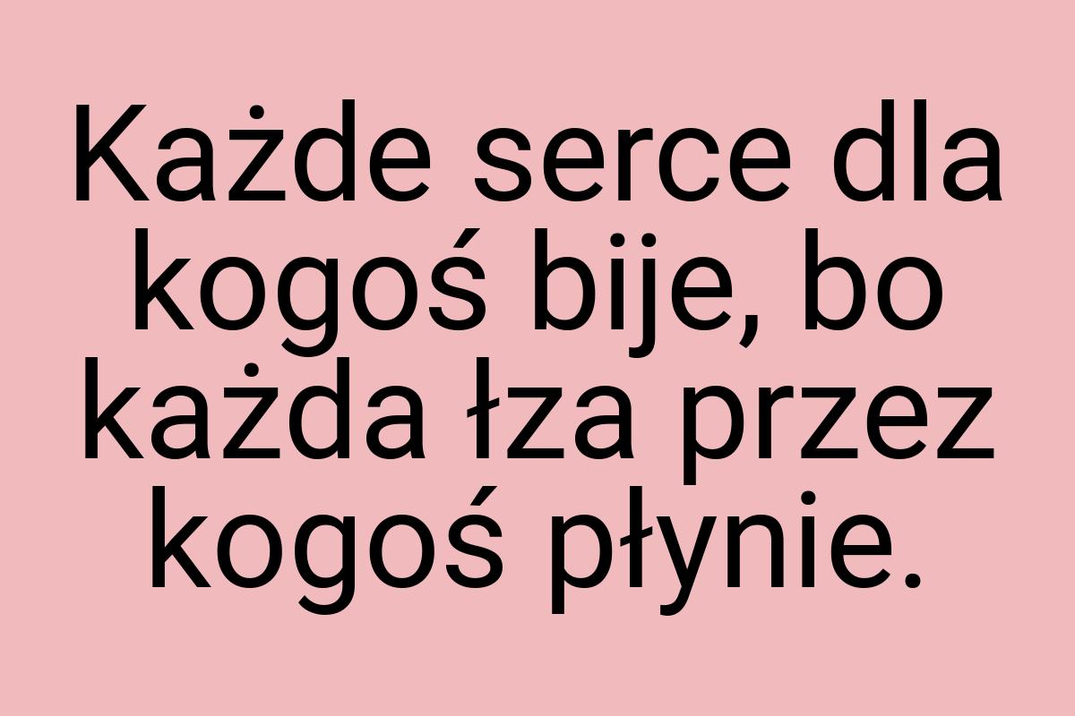 Każde serce dla kogoś bije, bo każda łza przez kogoś płynie