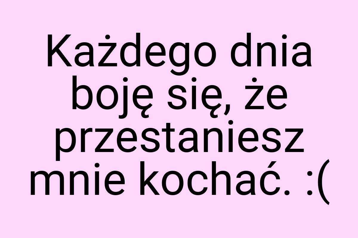 Każdego dnia boję się, że przestaniesz mnie kochać