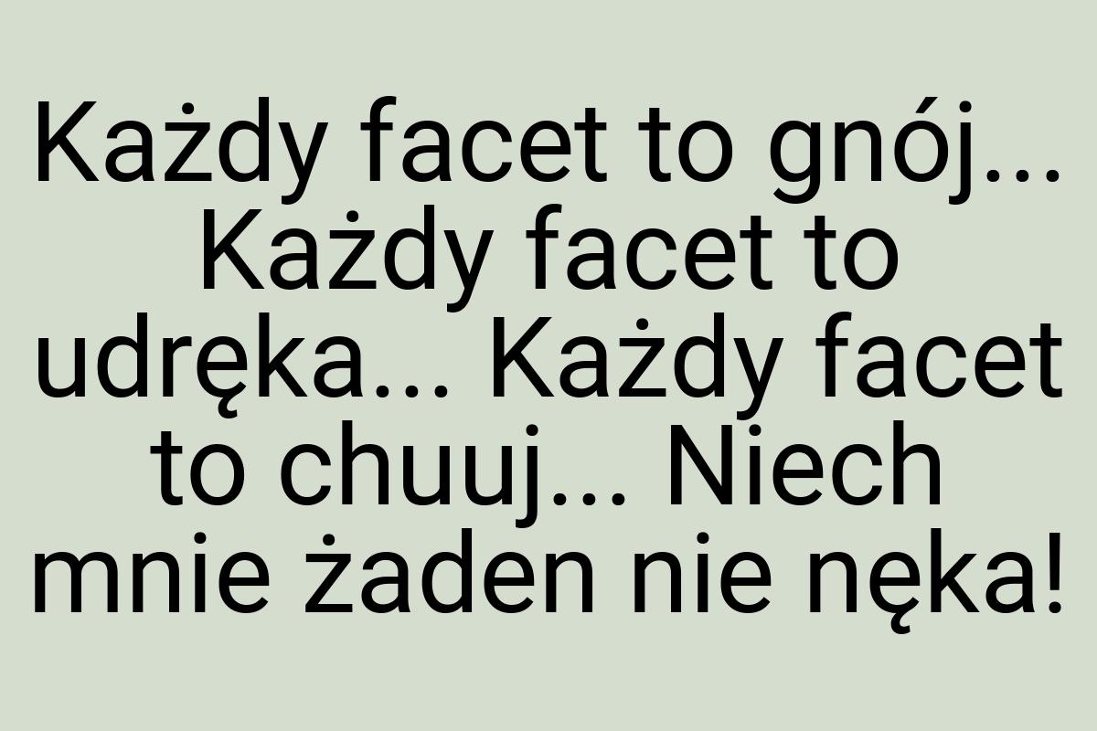 Każdy facet to gnój... Każdy facet to udręka... Każdy facet