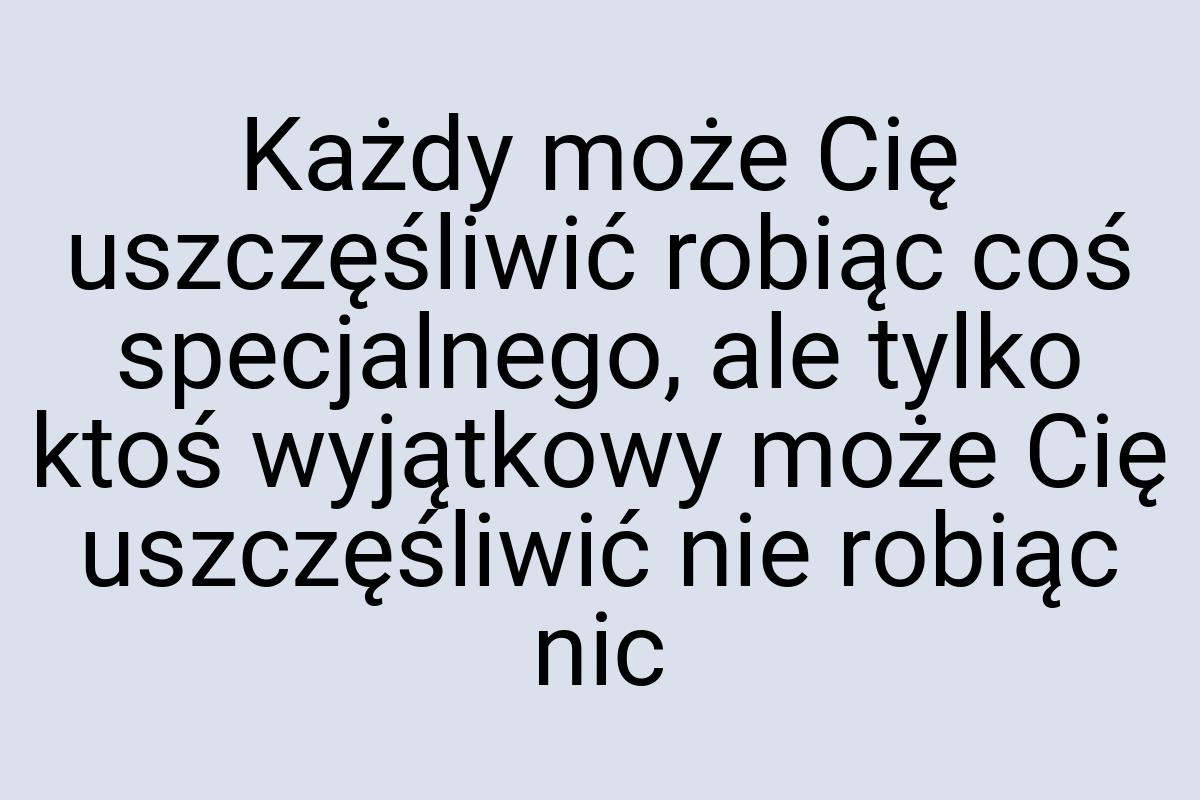 Każdy może Cię uszczęśliwić robiąc coś specjalnego, ale