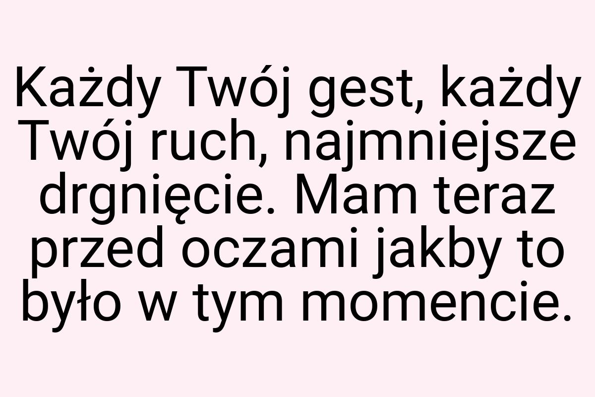 Każdy Twój gest, każdy Twój ruch, najmniejsze drgnięcie