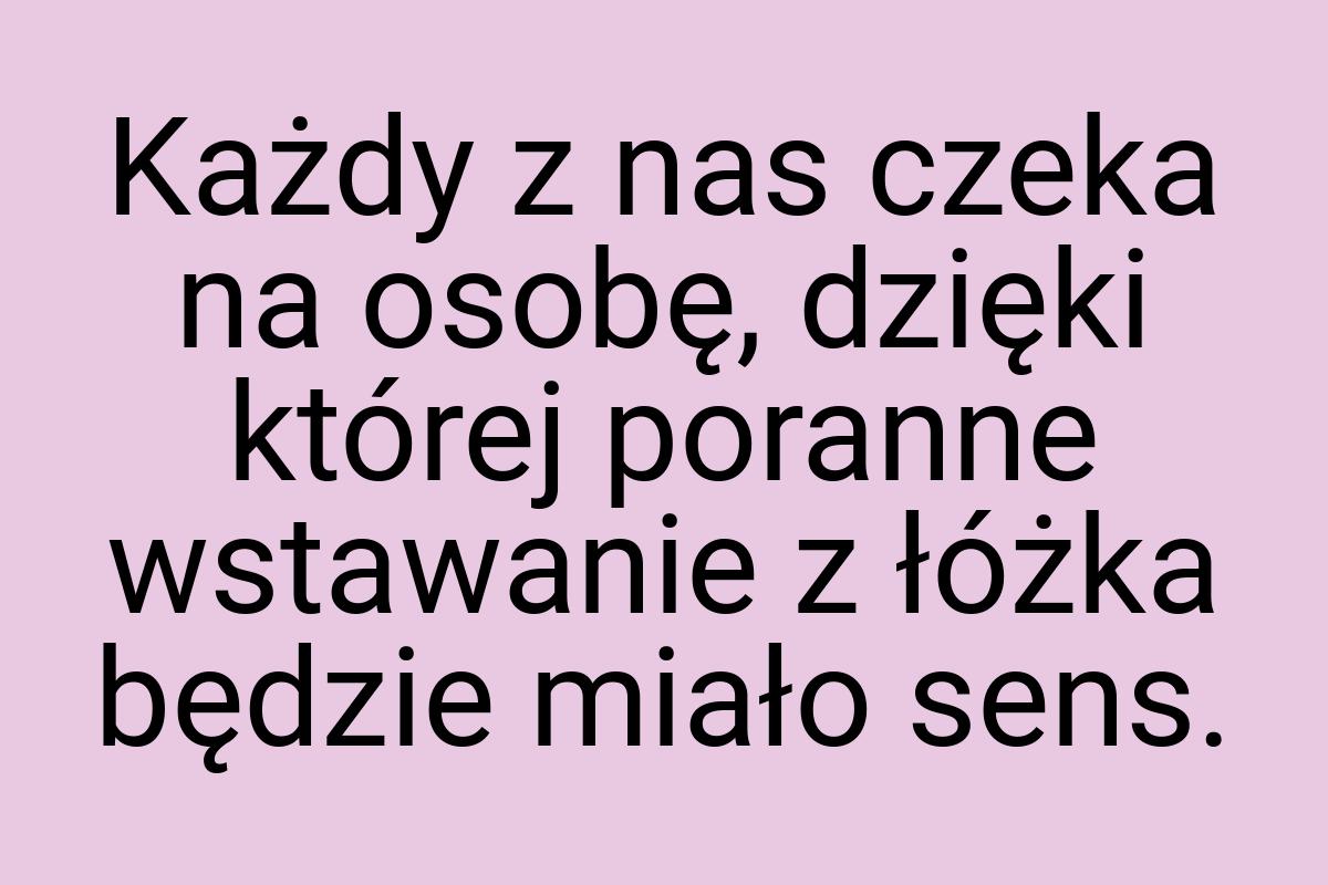 Każdy z nas czeka na osobę, dzięki której poranne wstawanie