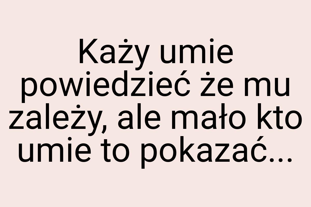 Każy umie powiedzieć że mu zależy, ale mało kto umie to