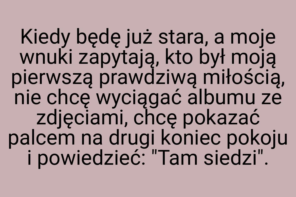 Kiedy będę już stara, a moje wnuki zapytają, kto był moją