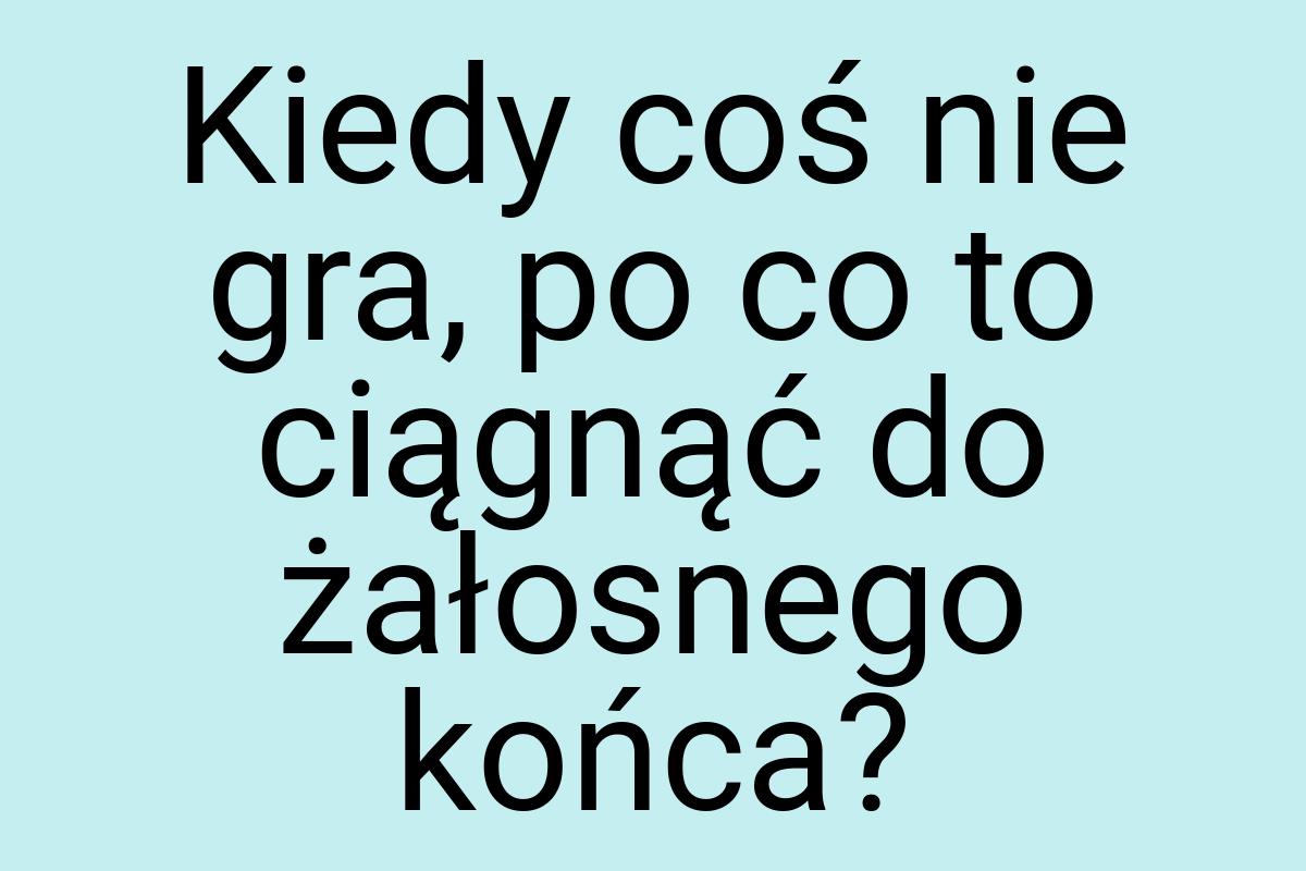 Kiedy coś nie gra, po co to ciągnąć do żałosnego końca