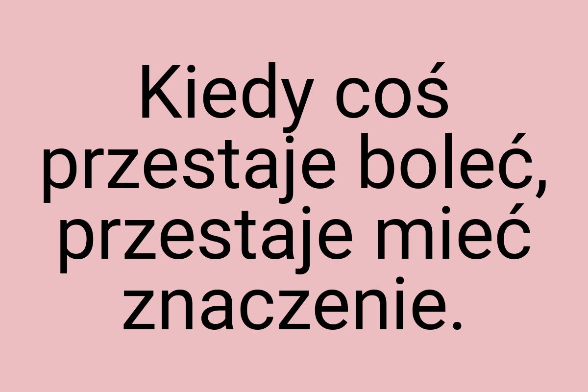 Kiedy coś przestaje boleć, przestaje mieć znaczenie