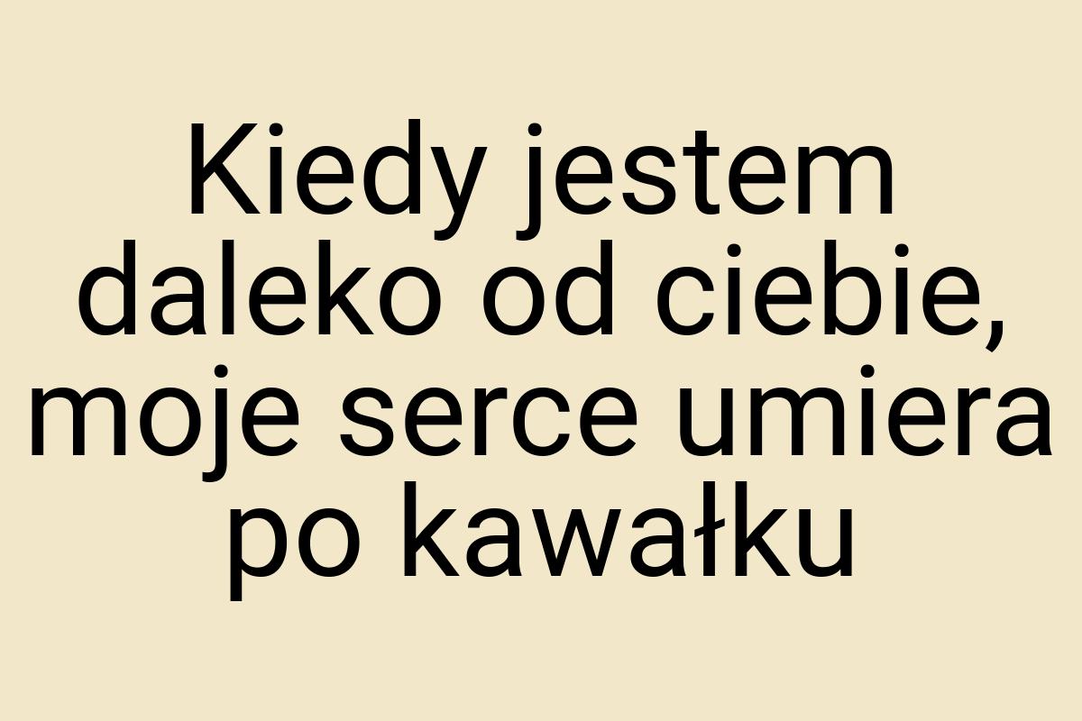 Kiedy jestem daleko od ciebie, moje serce umiera po kawałku