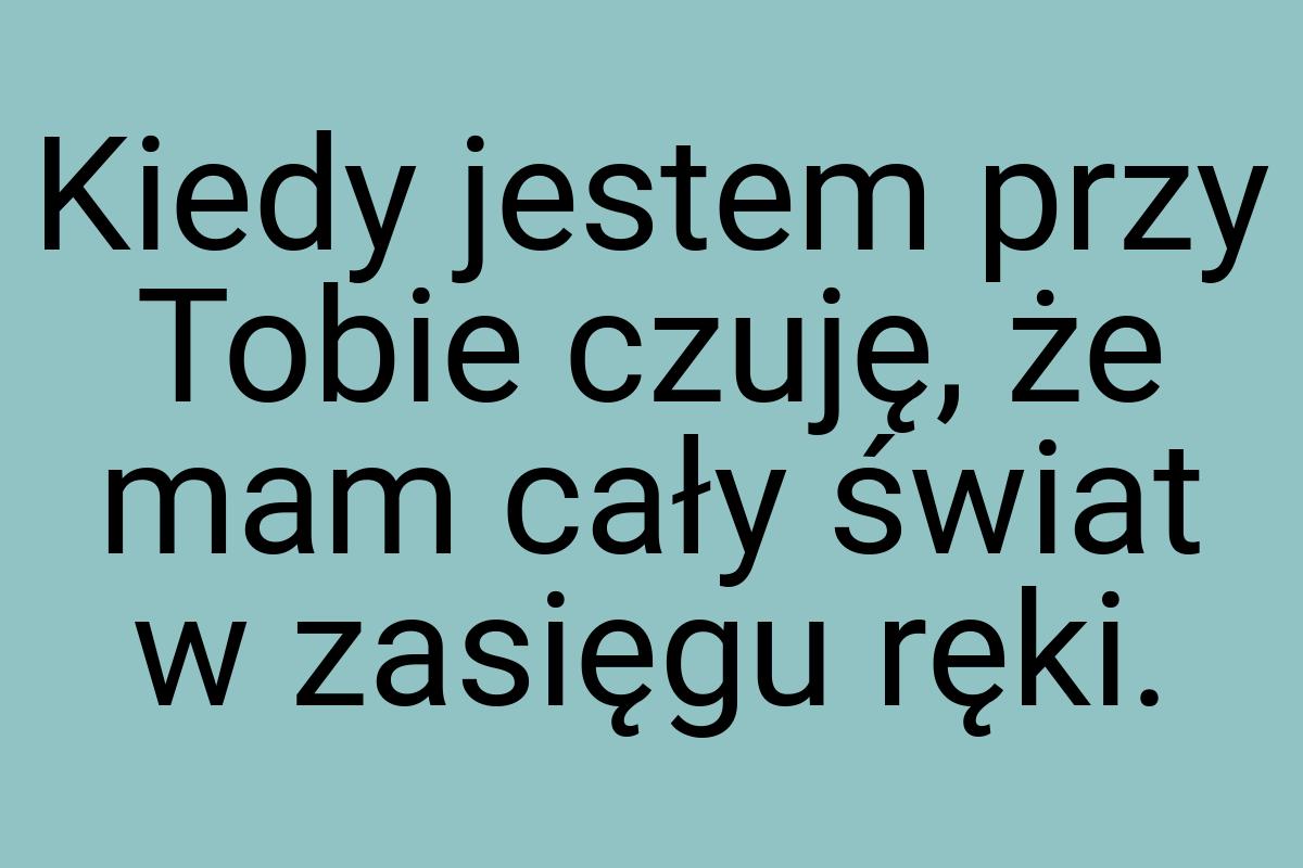 Kiedy jestem przy Tobie czuję, że mam cały świat w zasięgu