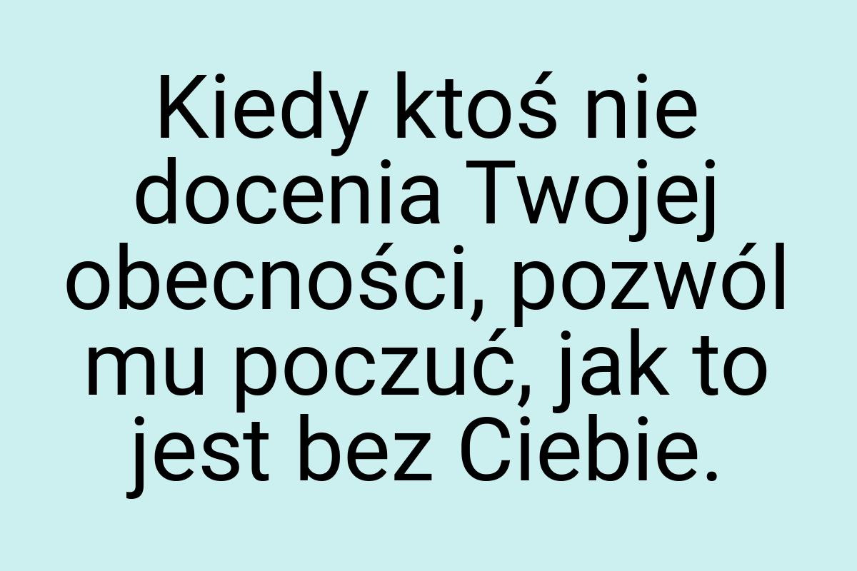 Kiedy ktoś nie docenia Twojej obecności, pozwól mu poczuć