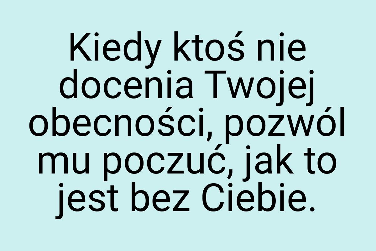 Kiedy ktoś nie docenia Twojej obecności, pozwól mu poczuć