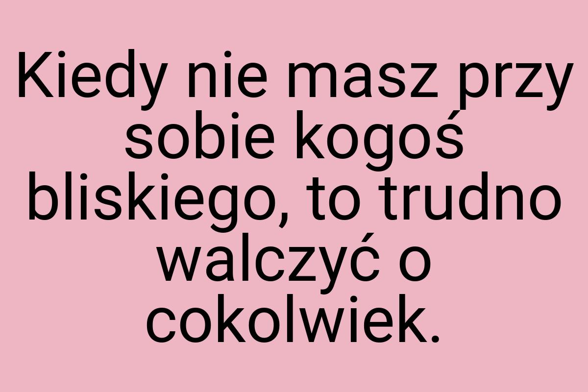 Kiedy nie masz przy sobie kogoś bliskiego, to trudno