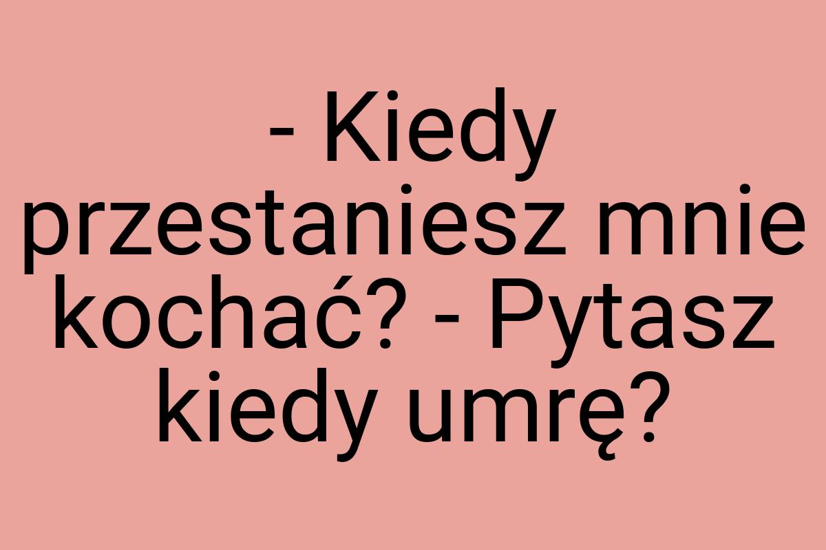 - Kiedy przestaniesz mnie kochać? - Pytasz kiedy umrę