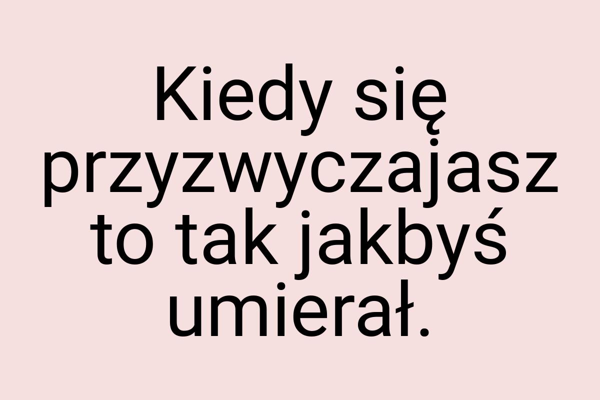 Kiedy się przyzwyczajasz to tak jakbyś umierał