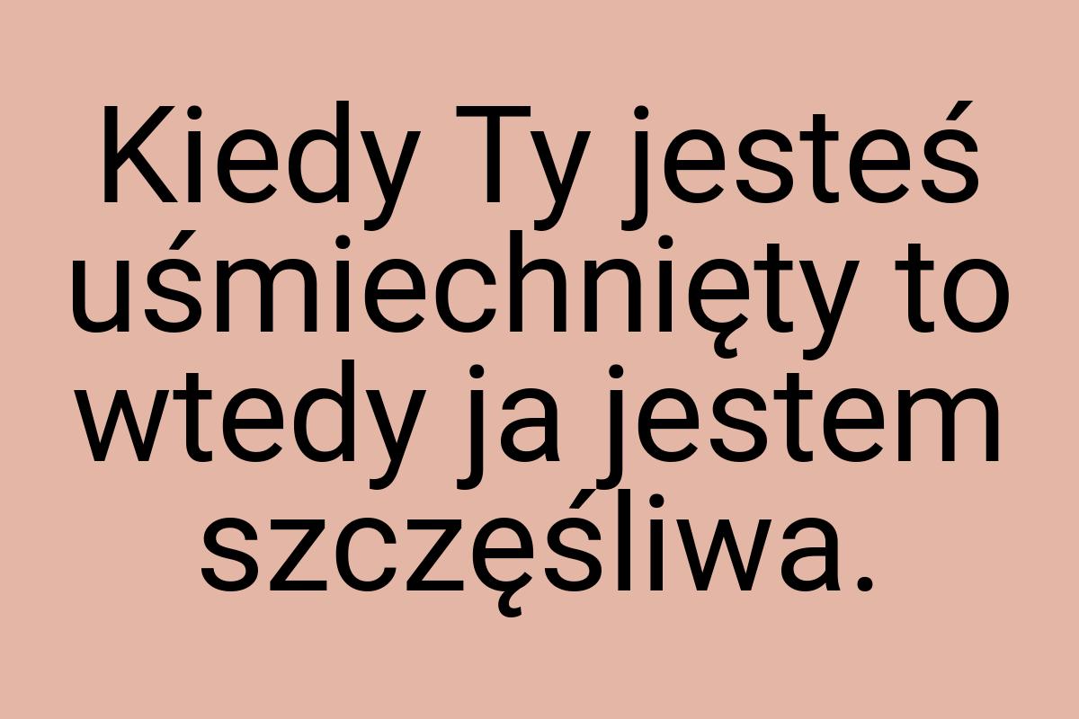 Kiedy Ty jesteś uśmiechnięty to wtedy ja jestem szczęśliwa