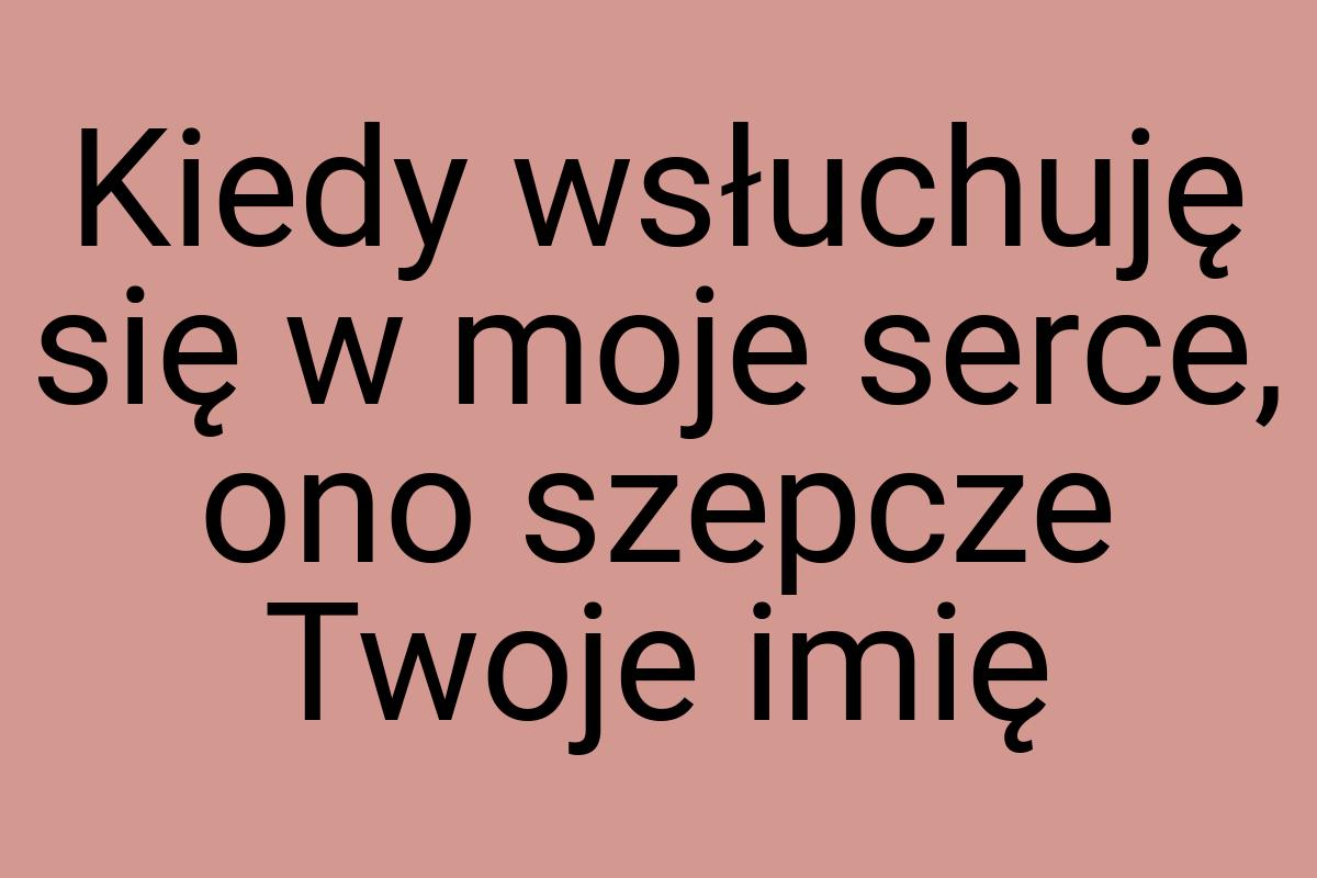 Kiedy wsłuchuję się w moje serce, ono szepcze Twoje imię