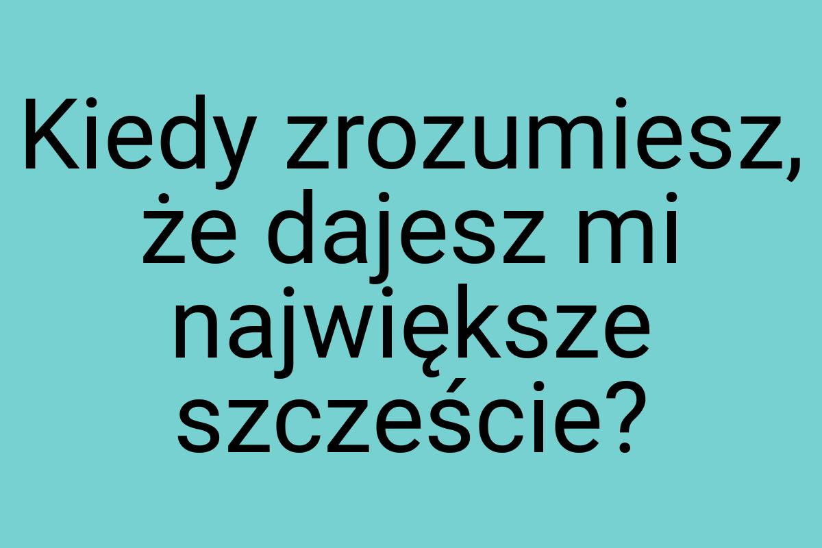 Kiedy zrozumiesz, że dajesz mi największe szczeście