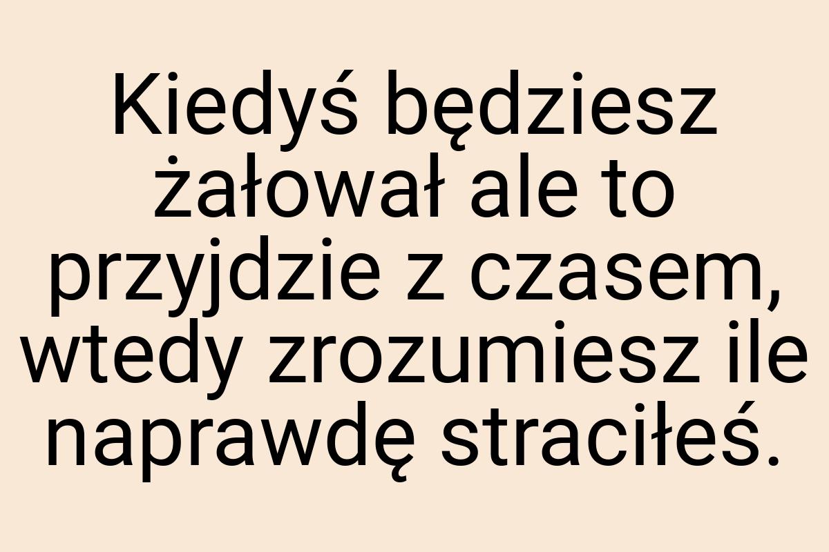 Kiedyś będziesz żałował ale to przyjdzie z czasem, wtedy