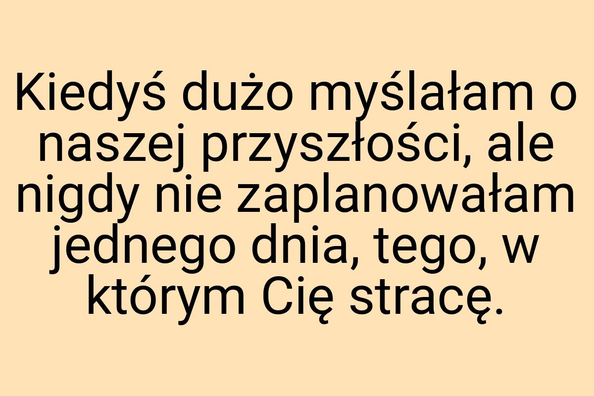 Kiedyś dużo myślałam o naszej przyszłości, ale nigdy nie