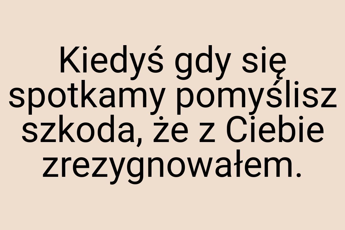 Kiedyś gdy się spotkamy pomyślisz szkoda, że z Ciebie