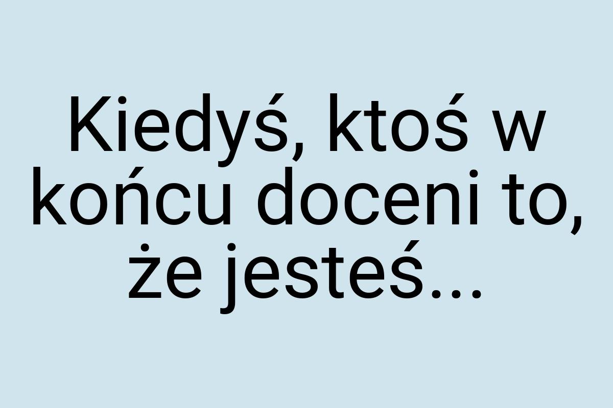 Kiedyś, ktoś w końcu doceni to, że jesteś